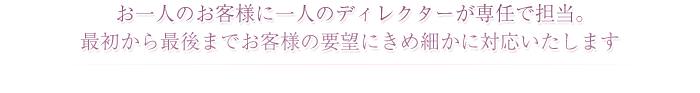 お一人のお客様に一人のディレクターが専任でつき最初から最後までお客様の要望にきめ細かに対応いたします。