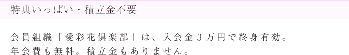 特典いっぱい・積立金不要 会員組織「愛彩花倶楽部」は、入会金3万円で終身有効。年会費も無料。積立金もありません。