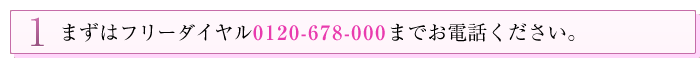 1 まずはフリーダイヤル0120-678-000までお電話ください。